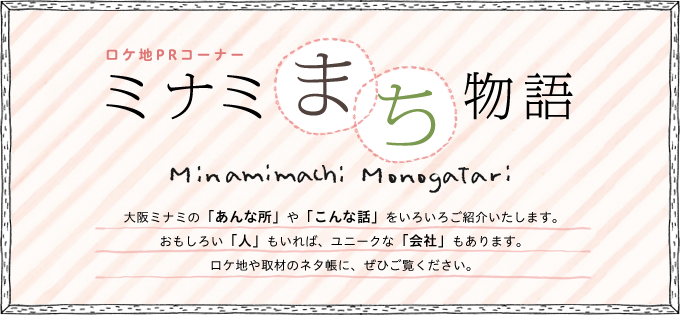 ロケ地PRコーナ　ミナミまち物語　大阪ミナミの「あんな所」や「こんな話」をいろいろご紹介いたします。おもしろい「人」もいれば、ユニークな「会社」もあります。ロケ地や取材のネタ帳に、ぜひご覧ください。