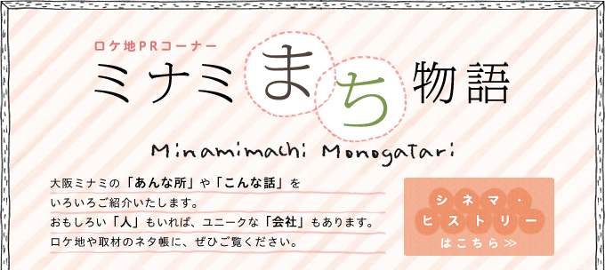 ロケ地PRコーナ　ミナミまち物語　大阪ミナミの「あんな所」や「こんな話」をいろいろご紹介いたします。おもしろい「人」もいれば、ユニークな「会社」もあります。ロケ地や取材のネタ帳に、ぜひご覧ください。
